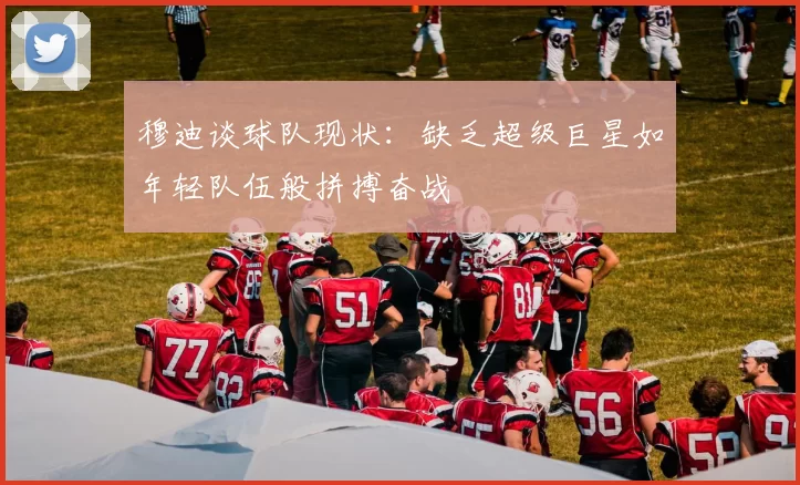 穆迪谈球队现状：缺乏超级巨星如年轻队伍般拼搏奋战