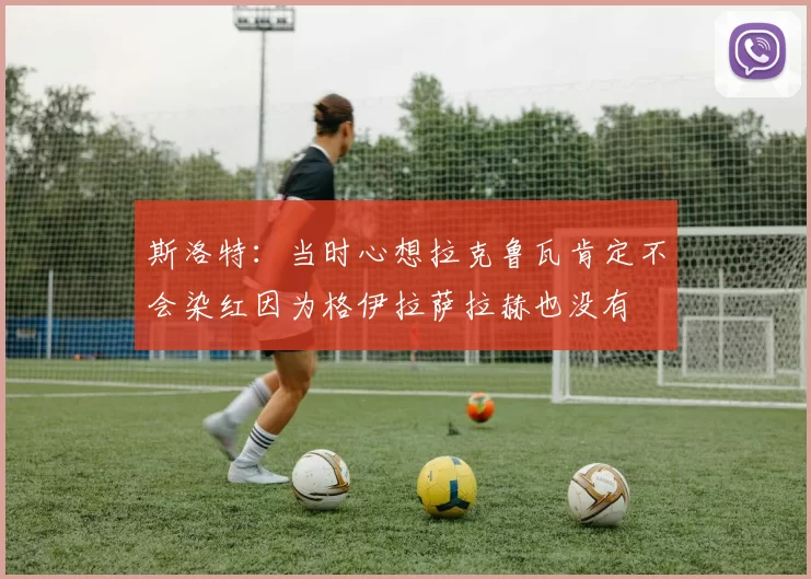 斯洛特：当时心想拉克鲁瓦肯定不会染红因为格伊拉萨拉赫也没有