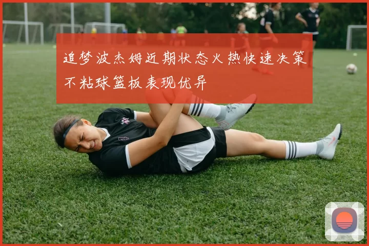 追梦波杰姆近期状态火热快速决策不粘球篮板表现优异