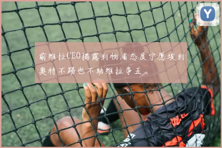 前维拉CEO揭露利物浦态度宁愿埃利奥特不踢也不助维拉争五
