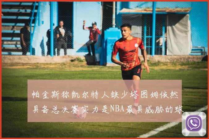 帕金斯称凯尔特人缺少塔图姆依然具备总决赛实力是NBA最具威胁的球队