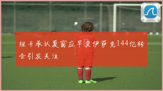 纽卡承认夏窗应早卖伊萨克144亿转会引发关注