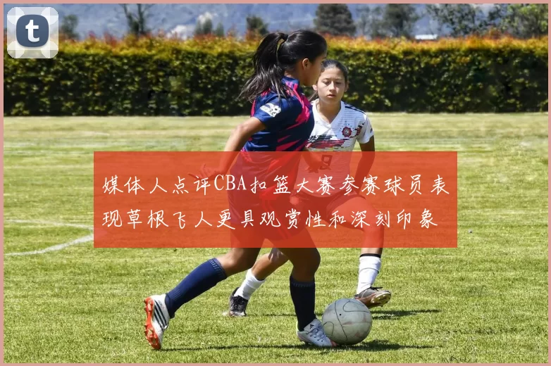 媒体人点评CBA扣篮大赛参赛球员表现草根飞人更具观赏性和深刻印象