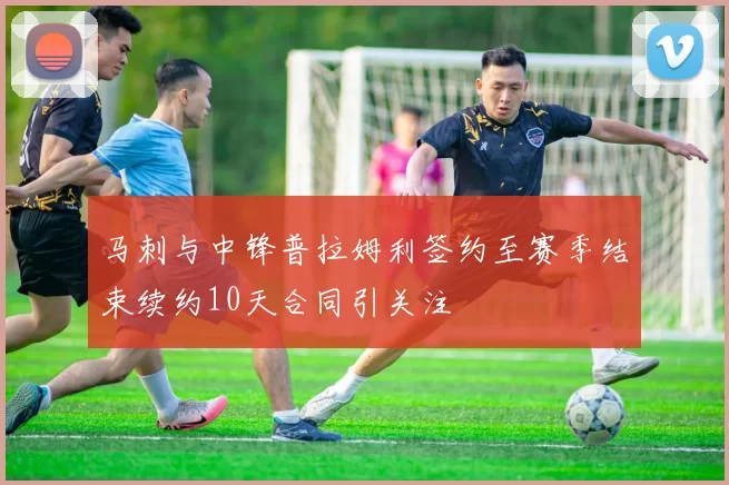 马刺与中锋普拉姆利签约至赛季结束续约10天合同引关注
