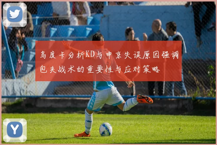 乌度卡分析KD与申京失误原因强调包夹战术的重要性与应对策略