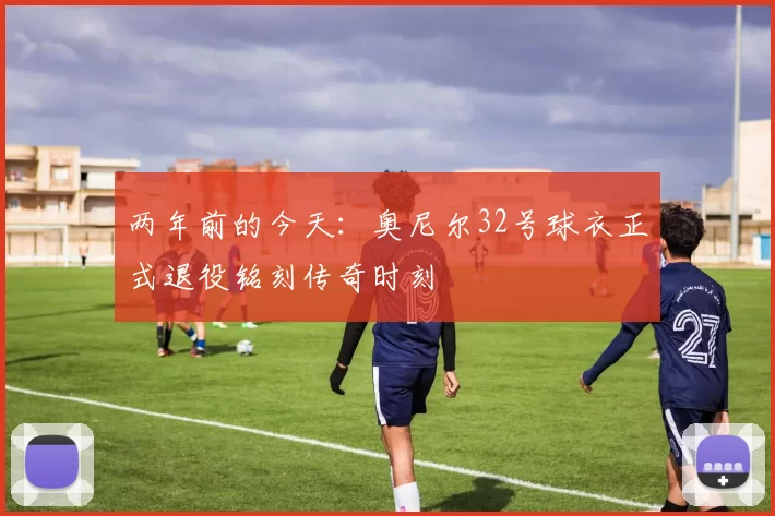 两年前的今天：奥尼尔32号球衣正式退役铭刻传奇时刻
