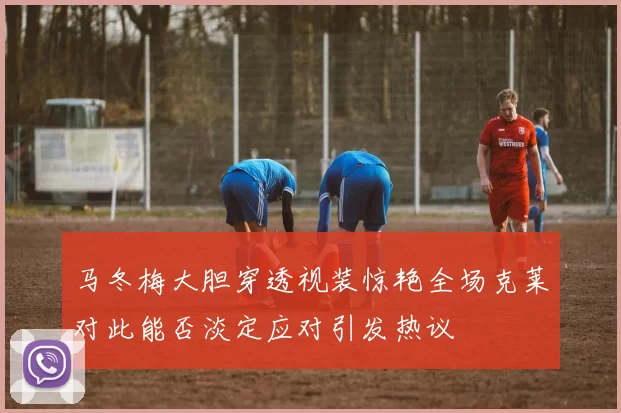 马冬梅大胆穿透视装惊艳全场克莱对此能否淡定应对引发热议