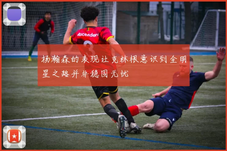 杨瀚森的表现让克林根意识到全明星之路并非稳固无忧