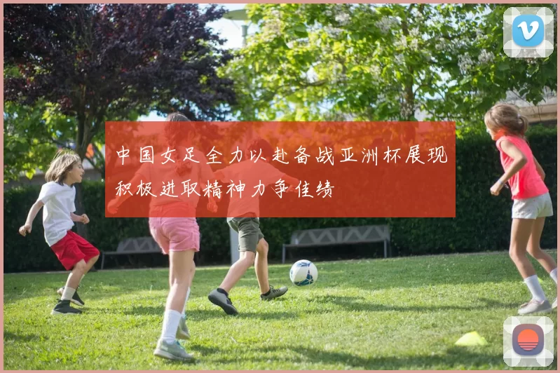 中国女足全力以赴备战亚洲杯展现积极进取精神力争佳绩