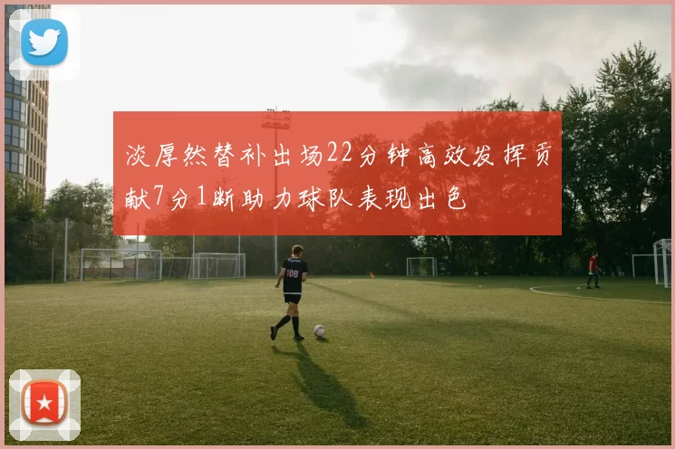 淡厚然替补出场22分钟高效发挥贡献7分1断助力球队表现出色