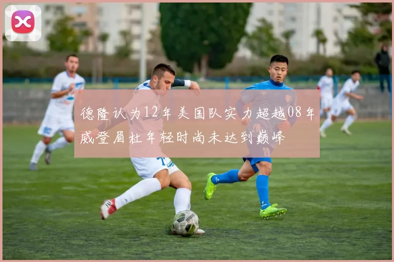 德隆认为12年美国队实力超越08年威登眉杜年轻时尚未达到巅峰