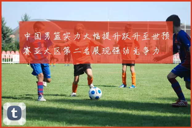 中国男篮实力大幅提升跃升至世预赛亚大区第二名展现强劲竞争力