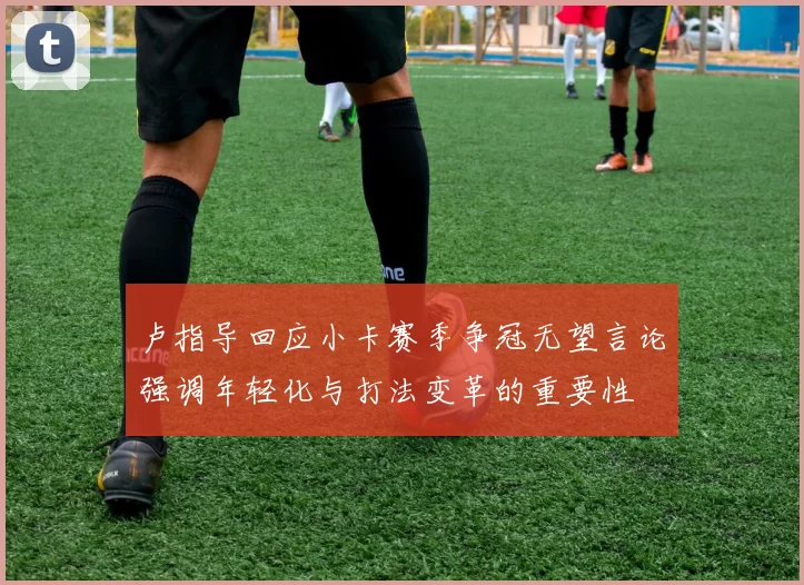 卢指导回应小卡赛季争冠无望言论强调年轻化与打法变革的重要性