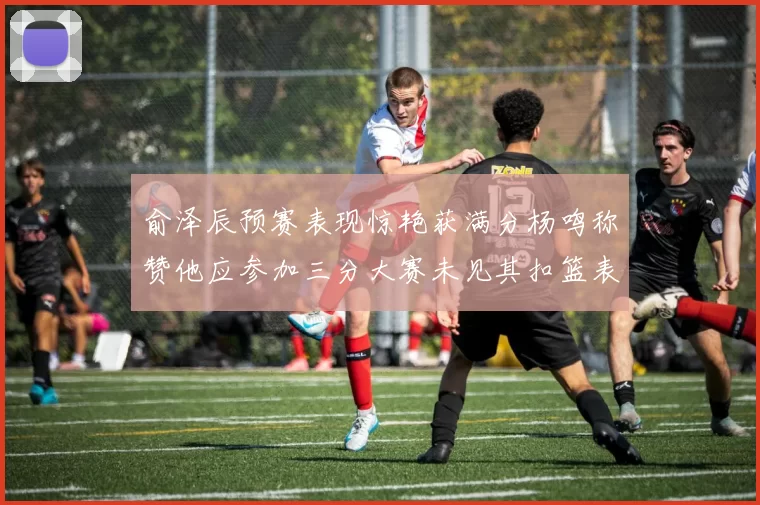 俞泽辰预赛表现惊艳获满分杨鸣称赞他应参加三分大赛未见其扣篮表现