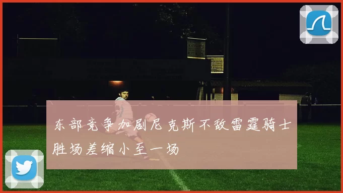 东部竞争加剧尼克斯不敌雷霆骑士胜场差缩小至一场