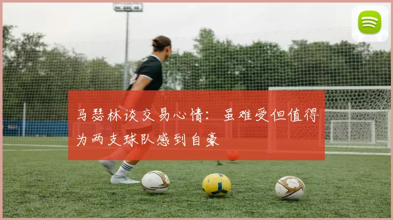 马瑟林谈交易心情：虽难受但值得为两支球队感到自豪