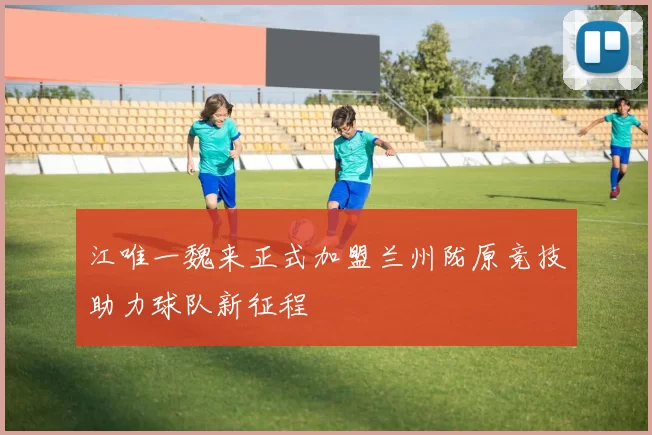 江唯一魏来正式加盟兰州陇原竞技助力球队新征程