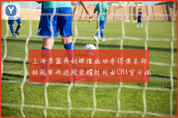 上海男篮再创辉煌成功夺得俱乐部杯冠军两连冠荣耀时刻由CBA官方祝贺