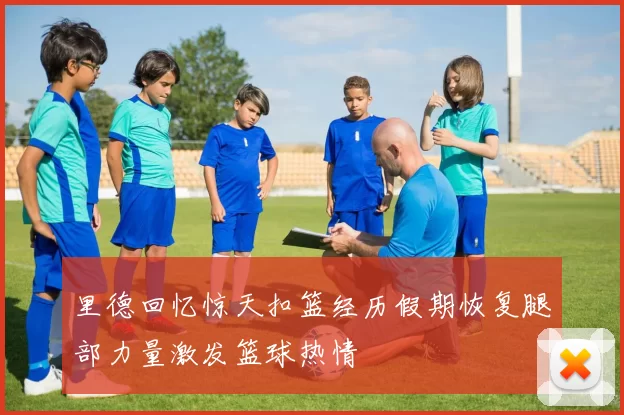里德回忆惊天扣篮经历假期恢复腿部力量激发篮球热情