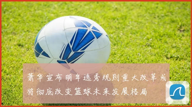 萧华宣布明年选秀规则重大改革或将彻底改变篮球未来发展格局